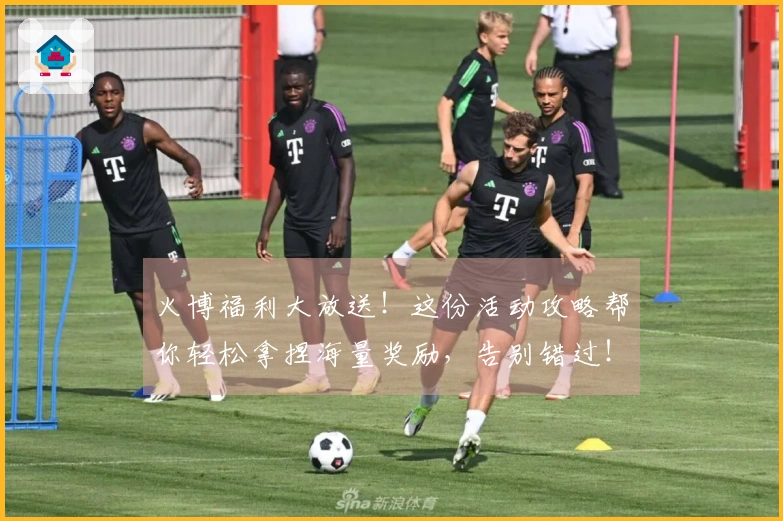 火博福利大放送！这份活动攻略帮你轻松拿捏海量奖励，告别错过！