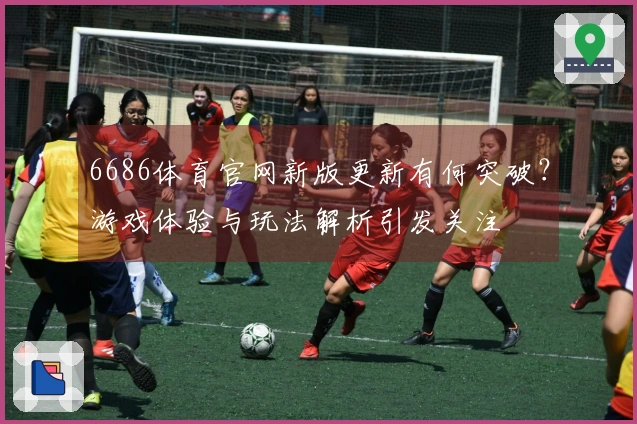 6686体育官网新版更新有何突破？游戏体验与玩法解析引发关注