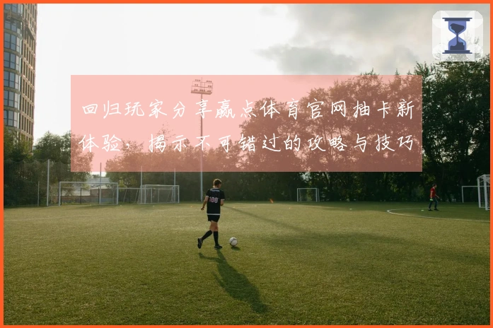 回归玩家分享赢点体育官网抽卡新体验，揭示不可错过的攻略与技巧