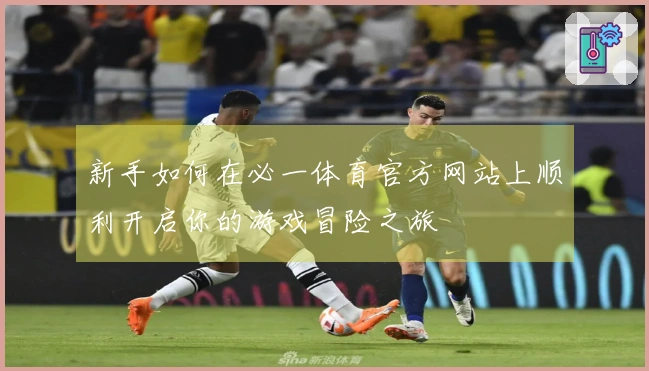 新手如何在必一体育官方网站上顺利开启你的游戏冒险之旅