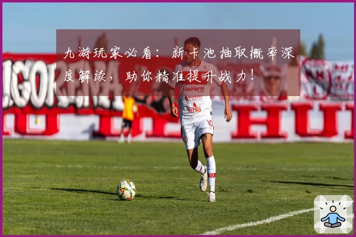 九游玩家必看：新卡池抽取概率深度解读，助你精准提升战力！